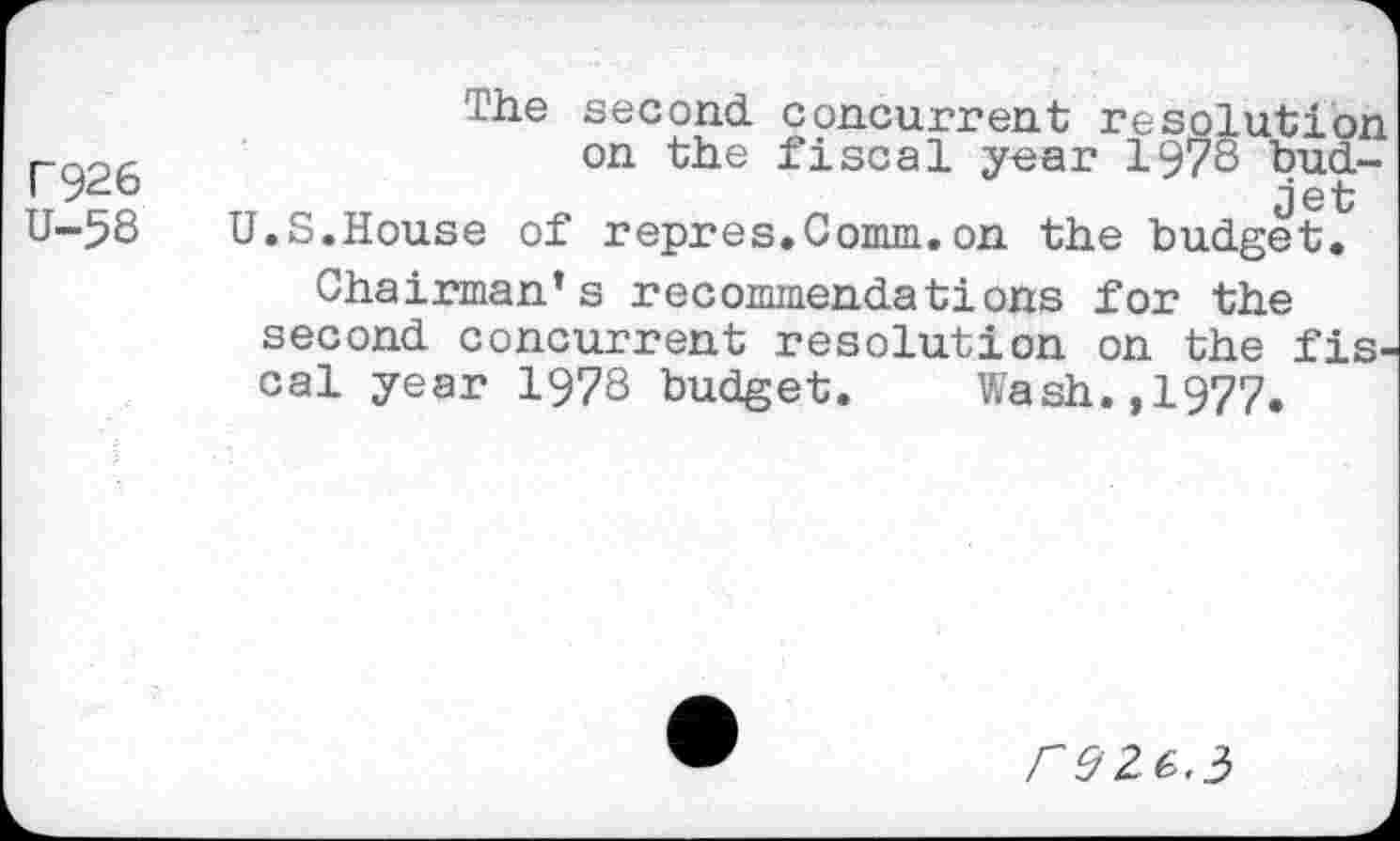 ﻿Г926
U-58
Lhe second, concurrent resolution on the fiscal year 1978 budjet U.S.House of repres.Comm.on the budget.
Chairman’s recommendations for the second concurrent resolution on the fiscal year 1978 budget. Wash.,1977.
reZG.i